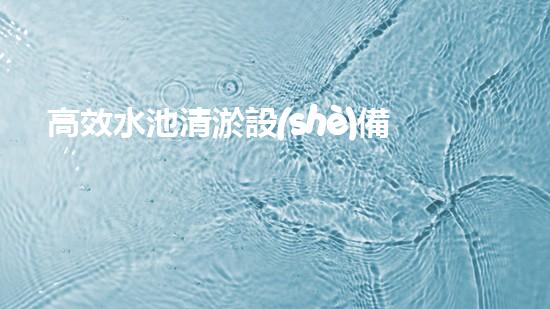 高效水池清淤設(shè)備，環(huán)保清潔新選擇！